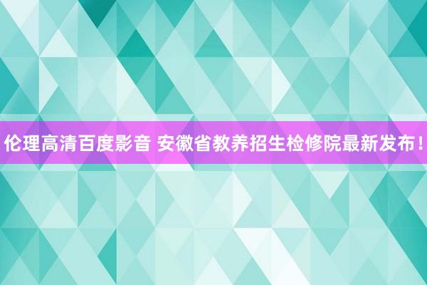 伦理高清百度影音 安徽省教养招生检修院最新发布！