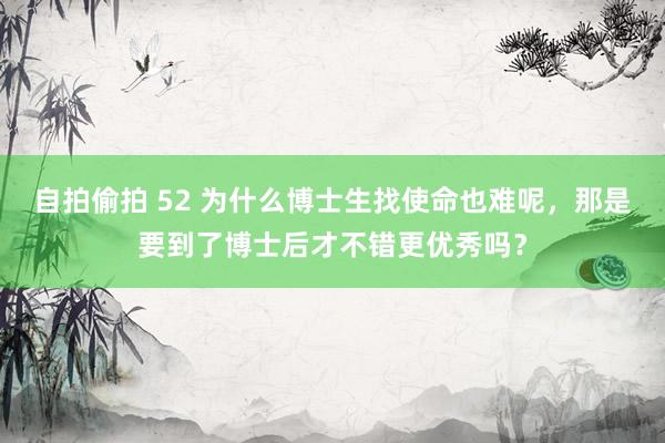 自拍偷拍 52 为什么博士生找使命也难呢，那是要到了博士后才不错更优秀吗？