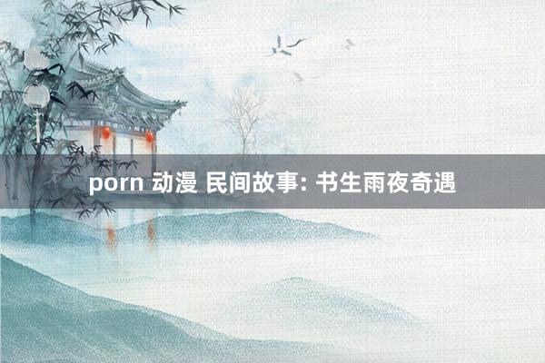 porn 动漫 民间故事: 书生雨夜奇遇