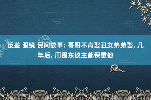 反差 眼镜 民间故事: 哥哥不肯娶丑女弟弟娶, 几年后, 周围东谈主都保重他