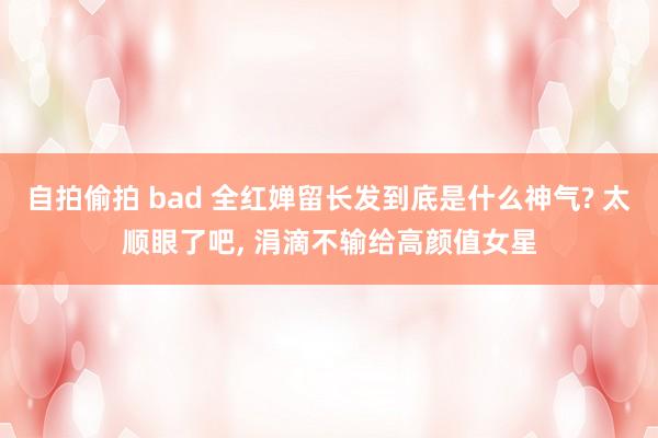 自拍偷拍 bad 全红婵留长发到底是什么神气? 太顺眼了吧, 涓滴不输给高颜值女星