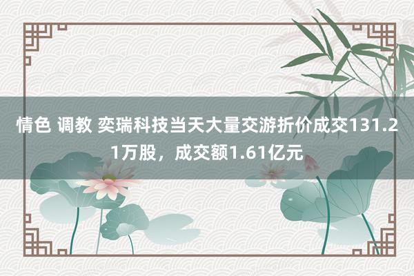 情色 调教 奕瑞科技当天大量交游折价成交131.21万股，成交额1.61亿元