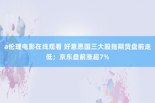 a伦理电影在线观看 好意思国三大股指期货盘前走低；京东盘前涨超7%