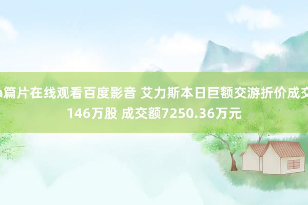 a篇片在线观看百度影音 艾力斯本日巨额交游折价成交146万股 成交额7250.36万元