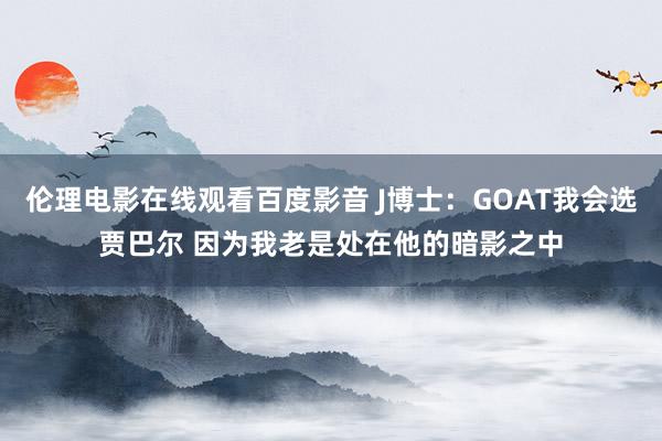 伦理电影在线观看百度影音 J博士：GOAT我会选贾巴尔 因为我老是处在他的暗影之中