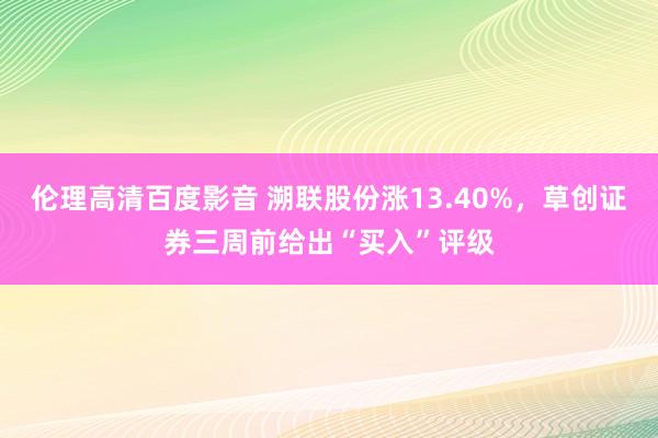 伦理高清百度影音 溯联股份涨13.40%，草创证券三周前给出“买入”评级