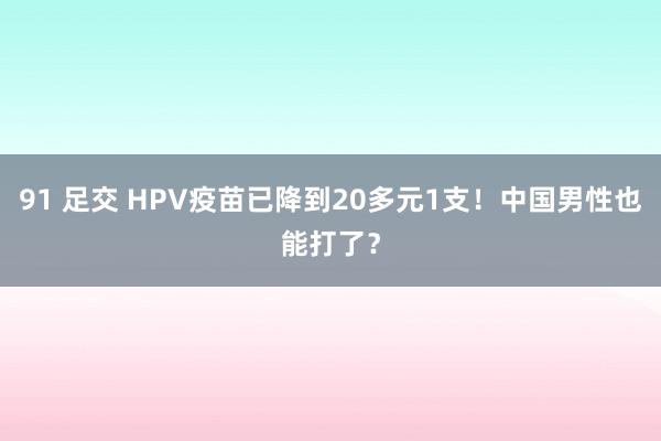 91 足交 HPV疫苗已降到20多元1支！中国男性也能打了？