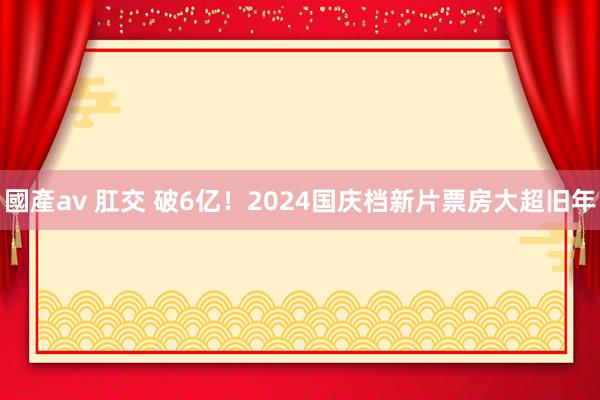 國產av 肛交 破6亿！2024国庆档新片票房大超旧年