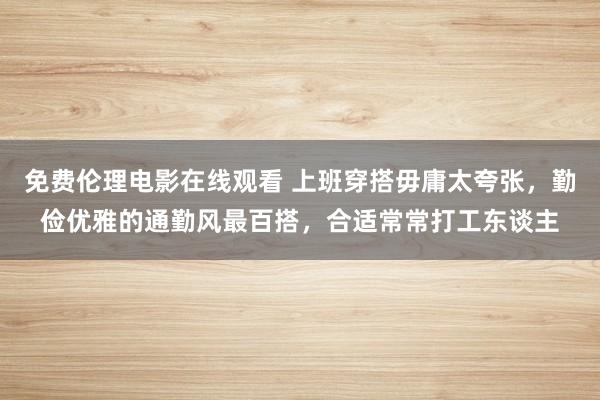 免费伦理电影在线观看 上班穿搭毋庸太夸张，勤俭优雅的通勤风最百搭，合适常常打工东谈主