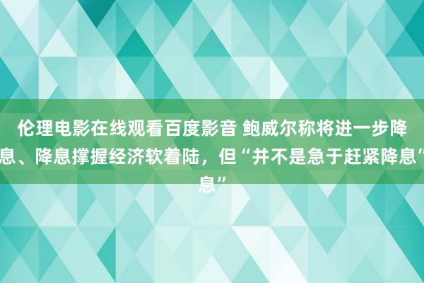 伦理电影在线观看百度影音 鲍威尔称将进一步降息、降息撑握经济软着陆，但“并不是急于赶紧降息”