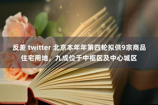 反差 twitter 北京本年年第四轮拟供9宗商品住宅用地，九成位于中枢区及中心城区