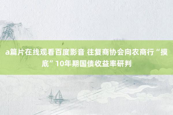 a篇片在线观看百度影音 往复商协会向农商行“摸底”10年期国债收益率研判