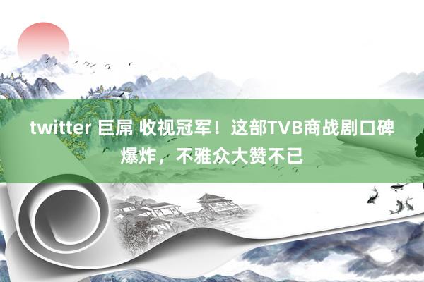 twitter 巨屌 收视冠军！这部TVB商战剧口碑爆炸，不雅众大赞不已