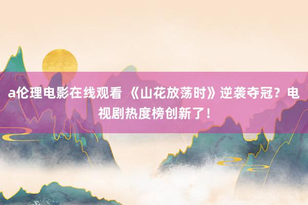 a伦理电影在线观看 《山花放荡时》逆袭夺冠？电视剧热度榜创新了！