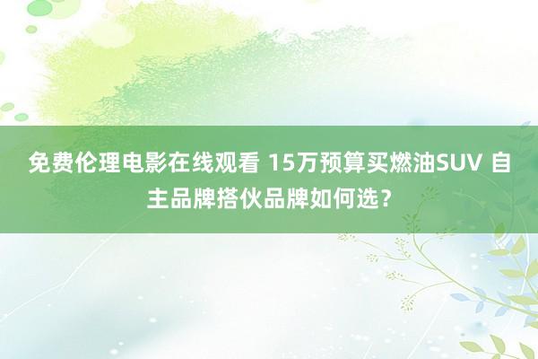 免费伦理电影在线观看 15万预算买燃油SUV 自主品牌搭伙品牌如何选？