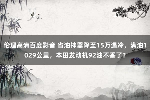 伦理高清百度影音 省油神器降至15万遇冷，满油1029公里，本田发动机92油不香了？