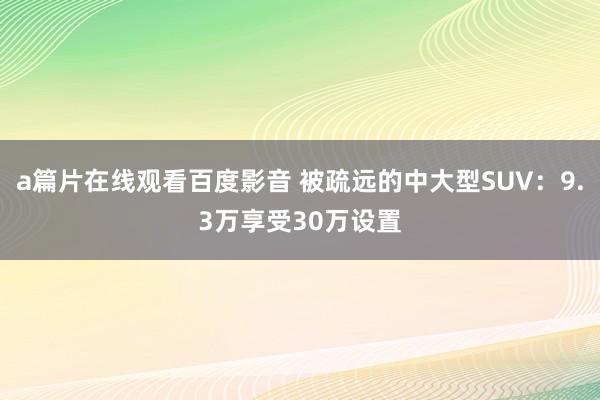 a篇片在线观看百度影音 被疏远的中大型SUV：9.3万享受30万设置