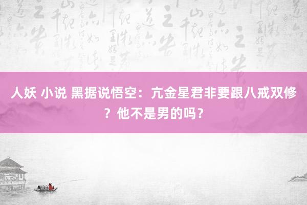 人妖 小说 黑据说悟空：亢金星君非要跟八戒双修？他不是男的吗？