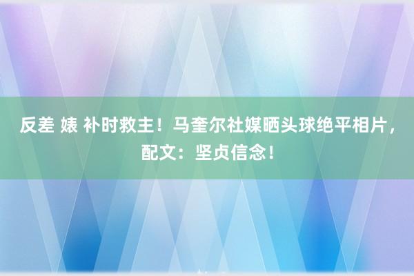 反差 婊 补时救主！马奎尔社媒晒头球绝平相片，配文：坚贞信念！