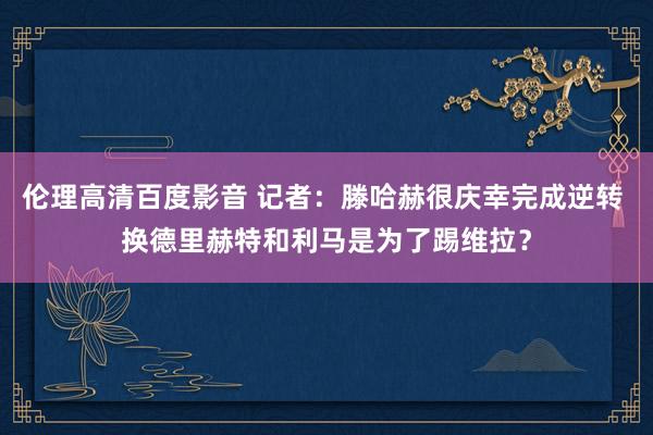 伦理高清百度影音 记者：滕哈赫很庆幸完成逆转 换德里赫特和利马是为了踢维拉？