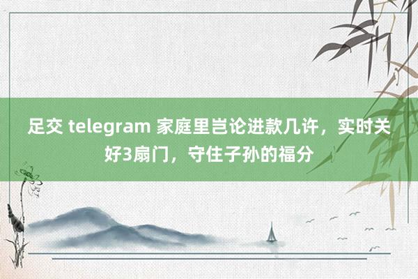 足交 telegram 家庭里岂论进款几许，实时关好3扇门，守住子孙的福分