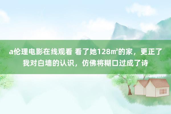 a伦理电影在线观看 看了她128㎡的家，更正了我对白墙的认识，仿佛将糊口过成了诗