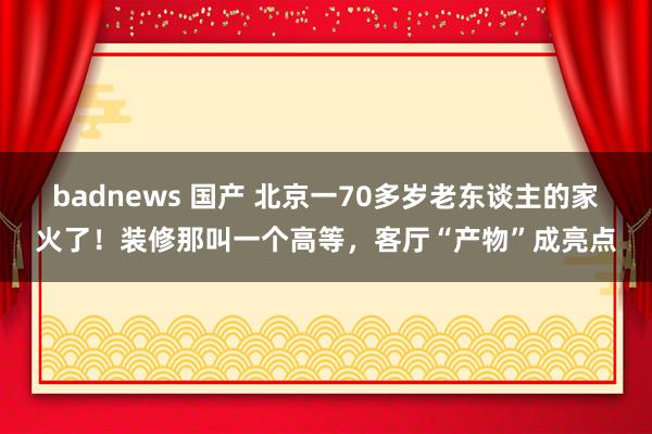 badnews 国产 北京一70多岁老东谈主的家火了！装修那叫一个高等，客厅“产物”成亮点