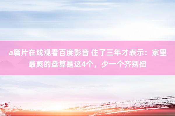 a篇片在线观看百度影音 住了三年才表示：家里最爽的盘算是这4个，少一个齐别扭