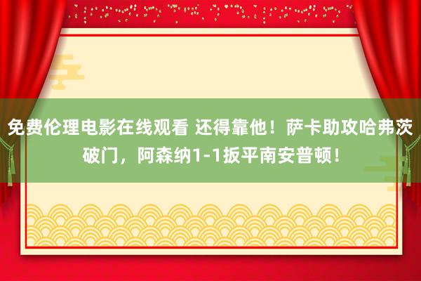 免费伦理电影在线观看 还得靠他！萨卡助攻哈弗茨破门，阿森纳1-1扳平南安普顿！