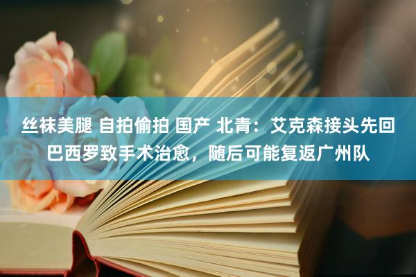 丝袜美腿 自拍偷拍 国产 北青：艾克森接头先回巴西罗致手术治愈，随后可能复返广州队