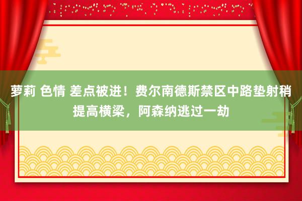 萝莉 色情 差点被进！费尔南德斯禁区中路垫射稍提高横梁，阿森纳逃过一劫