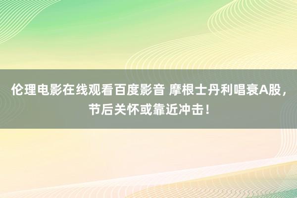 伦理电影在线观看百度影音 摩根士丹利唱衰A股，节后关怀或靠近冲击！