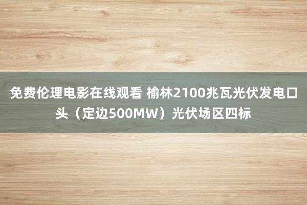 免费伦理电影在线观看 榆林2100兆瓦光伏发电口头（定边500MW）光伏场区四标