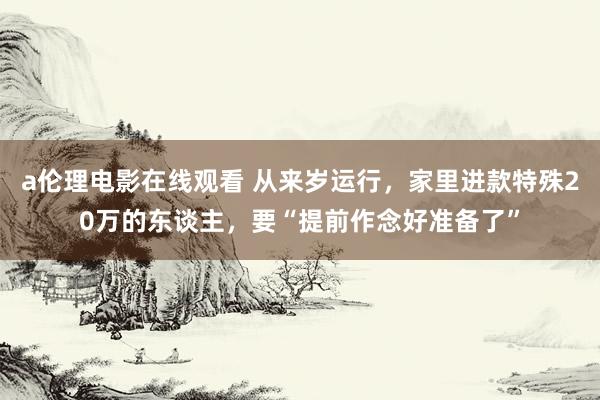 a伦理电影在线观看 从来岁运行，家里进款特殊20万的东谈主，要“提前作念好准备了”