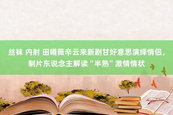 丝袜 内射 田曦薇辛云来新剧甘好意思演绎情侣，制片东说念主解读“半熟”激情情状