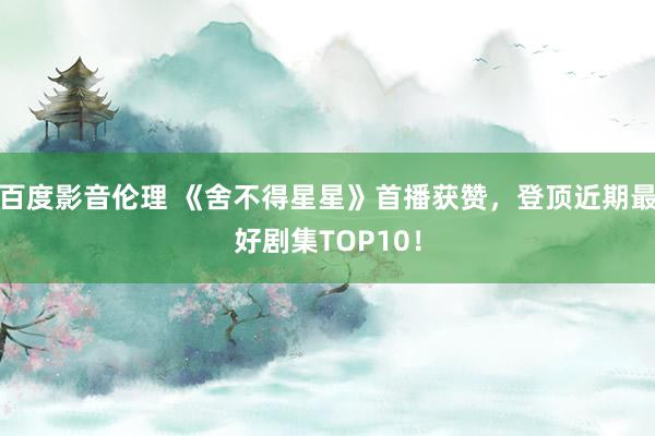 百度影音伦理 《舍不得星星》首播获赞，登顶近期最好剧集TOP10！