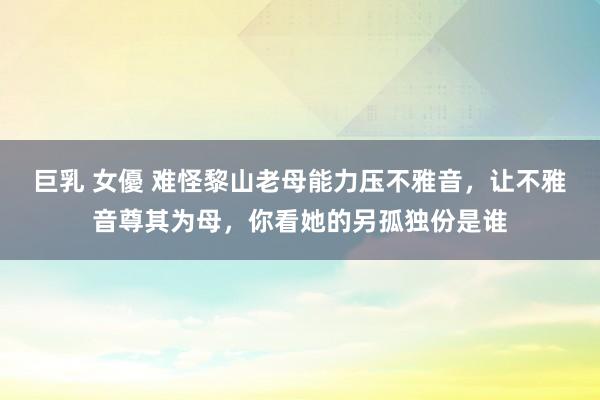 巨乳 女優 难怪黎山老母能力压不雅音，让不雅音尊其为母，你看她的另孤独份是谁