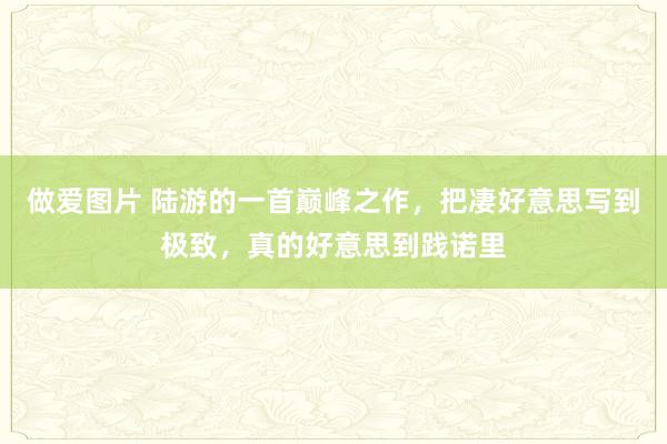 做爱图片 陆游的一首巅峰之作，把凄好意思写到极致，真的好意思到践诺里