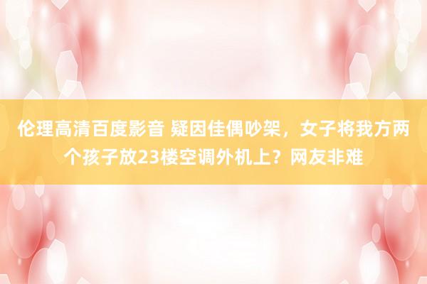 伦理高清百度影音 疑因佳偶吵架，女子将我方两个孩子放23楼空调外机上？网友非难