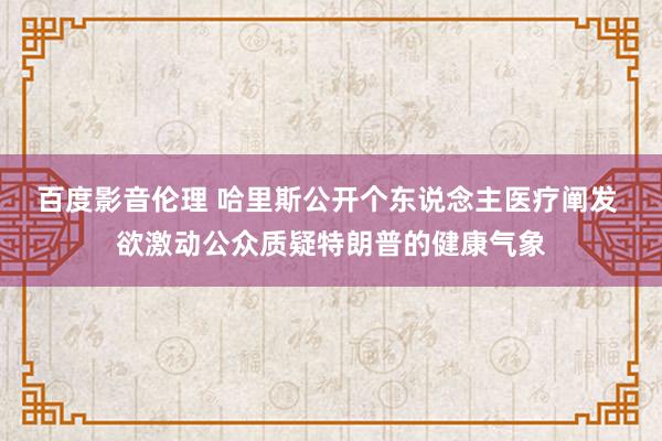 百度影音伦理 哈里斯公开个东说念主医疗阐发 欲激动公众质疑特朗普的健康气象