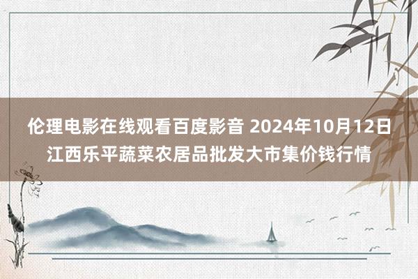 伦理电影在线观看百度影音 2024年10月12日江西乐平蔬菜农居品批发大市集价钱行情