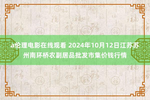 a伦理电影在线观看 2024年10月12日江苏苏州南环桥农副居品批发市集价钱行情