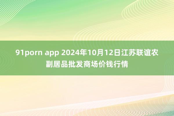 91porn app 2024年10月12日江苏联谊农副居品批发商场价钱行情