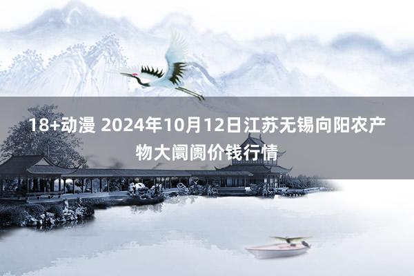 18+动漫 2024年10月12日江苏无锡向阳农产物大阛阓价钱行情