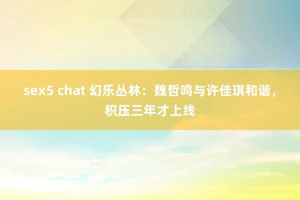 sex5 chat 幻乐丛林：魏哲鸣与许佳琪和谐，积压三年才上线