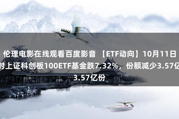 伦理电影在线观看百度影音 【ETF动向】10月11日博时上证科创板100ETF基金跌7.32%，份额减少3.57亿份