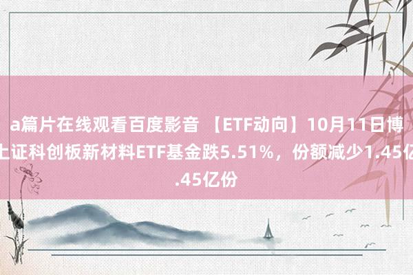 a篇片在线观看百度影音 【ETF动向】10月11日博时上证科创板新材料ETF基金跌5.51%，份额减少1.45亿份