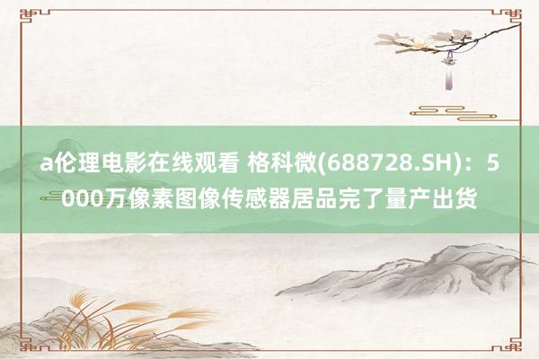 a伦理电影在线观看 格科微(688728.SH)：5000万像素图像传感器居品完了量产出货