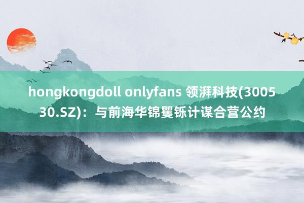 hongkongdoll onlyfans 领湃科技(300530.SZ)：与前海华锦矍铄计谋合营公约