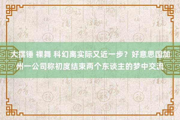 大摆锤 裸舞 科幻离实际又近一步？好意思国加州一公司称初度结束两个东谈主的梦中交流